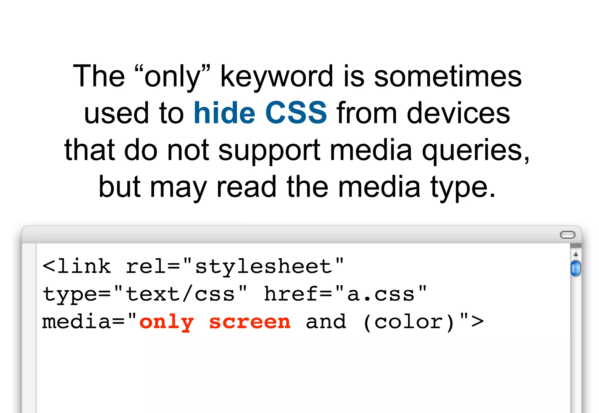 The “only” keyword is sometimes
   used to hide CSS from devices
 that do not support media queries,
    but may read the media type.

<link rel="stylesheet"
type="text/css" href="a.css"
media="only screen and (color)">
 