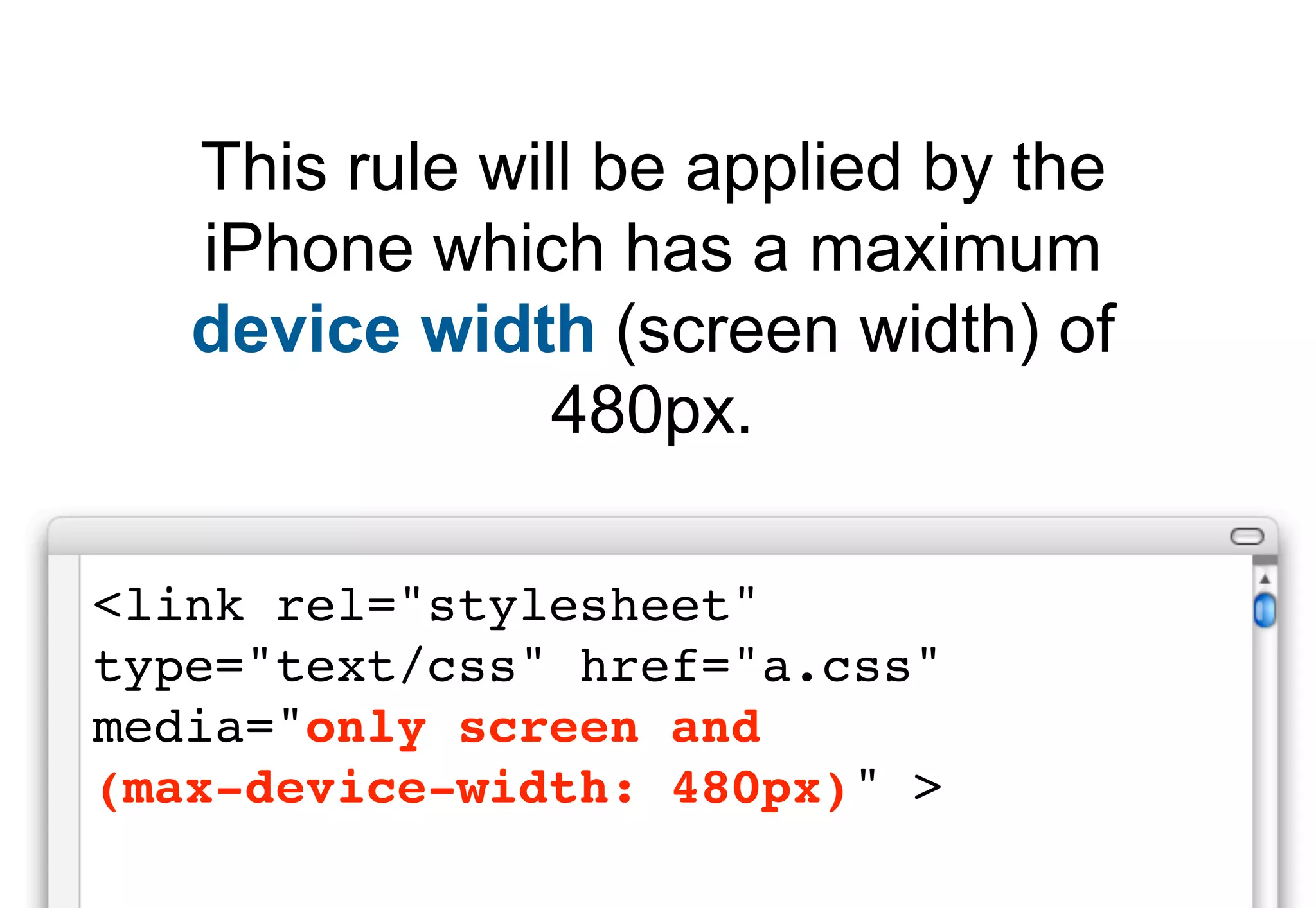 This rule will be applied by the
   iPhone which has a maximum
   device width (screen width) of
                480px.

<link rel="stylesheet"
type="text/css" href="a.css"
media="only screen and
(max-device-width: 480px)" >
 