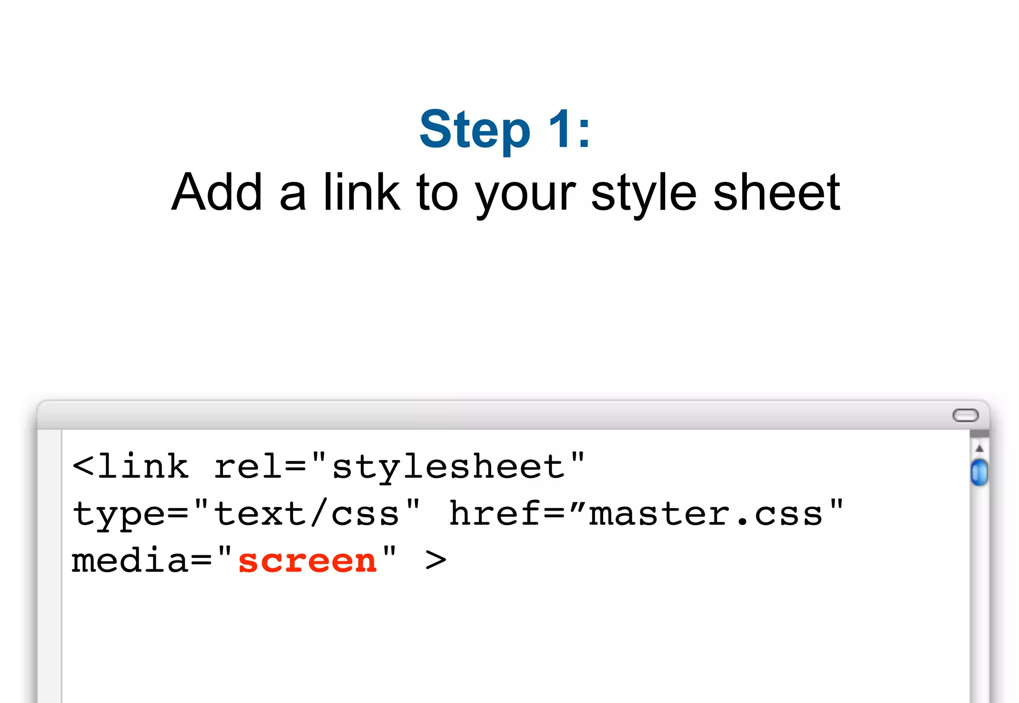 Step 1:
    Add a link to your style sheet




<link rel="stylesheet"
type="text/css" href=”master.css"
media="screen" >
 