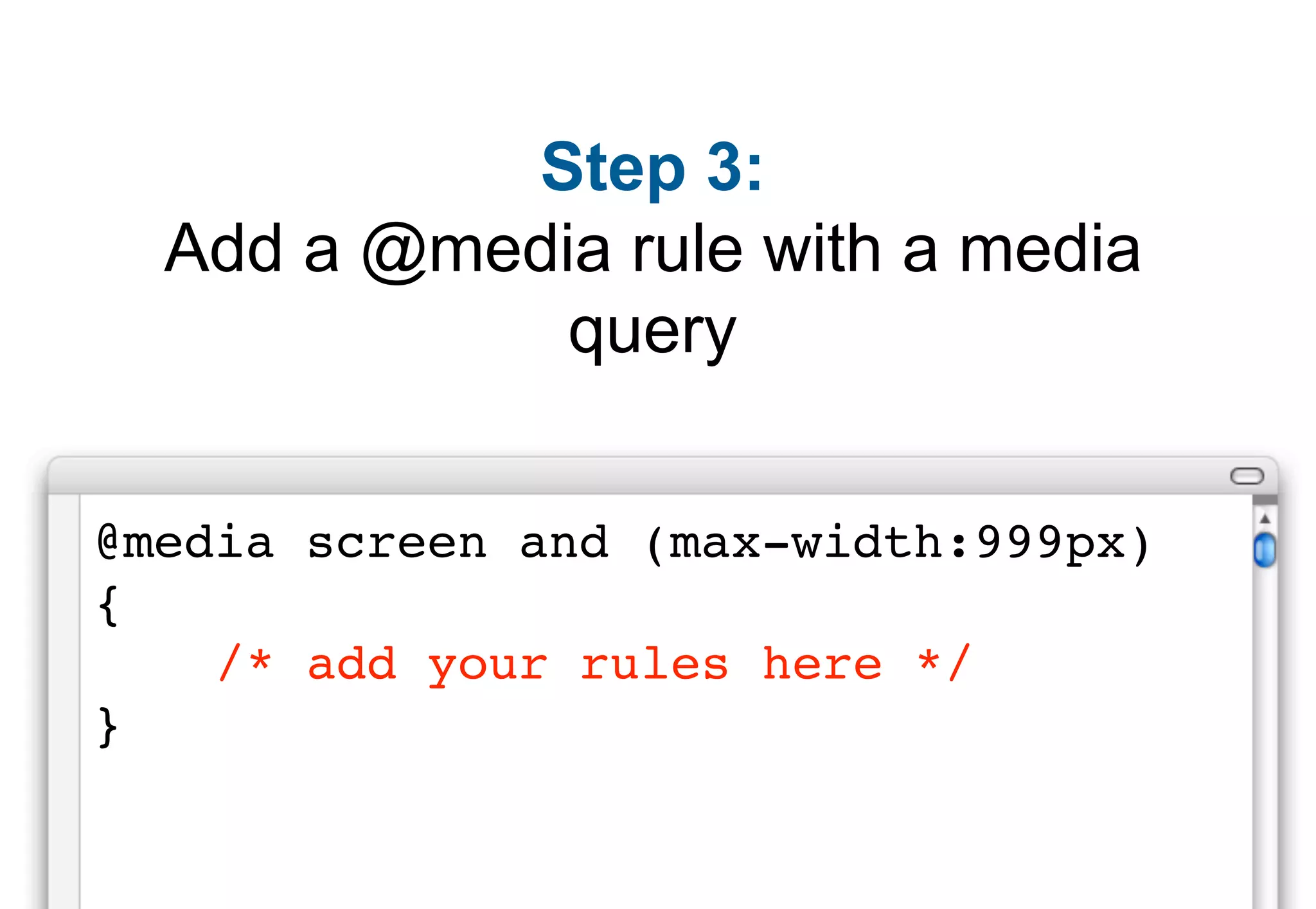 Step 3:
  Add a @media rule with a media
             query


@media screen and (max-width:999px)
{
    /* add your rules here */
}
 