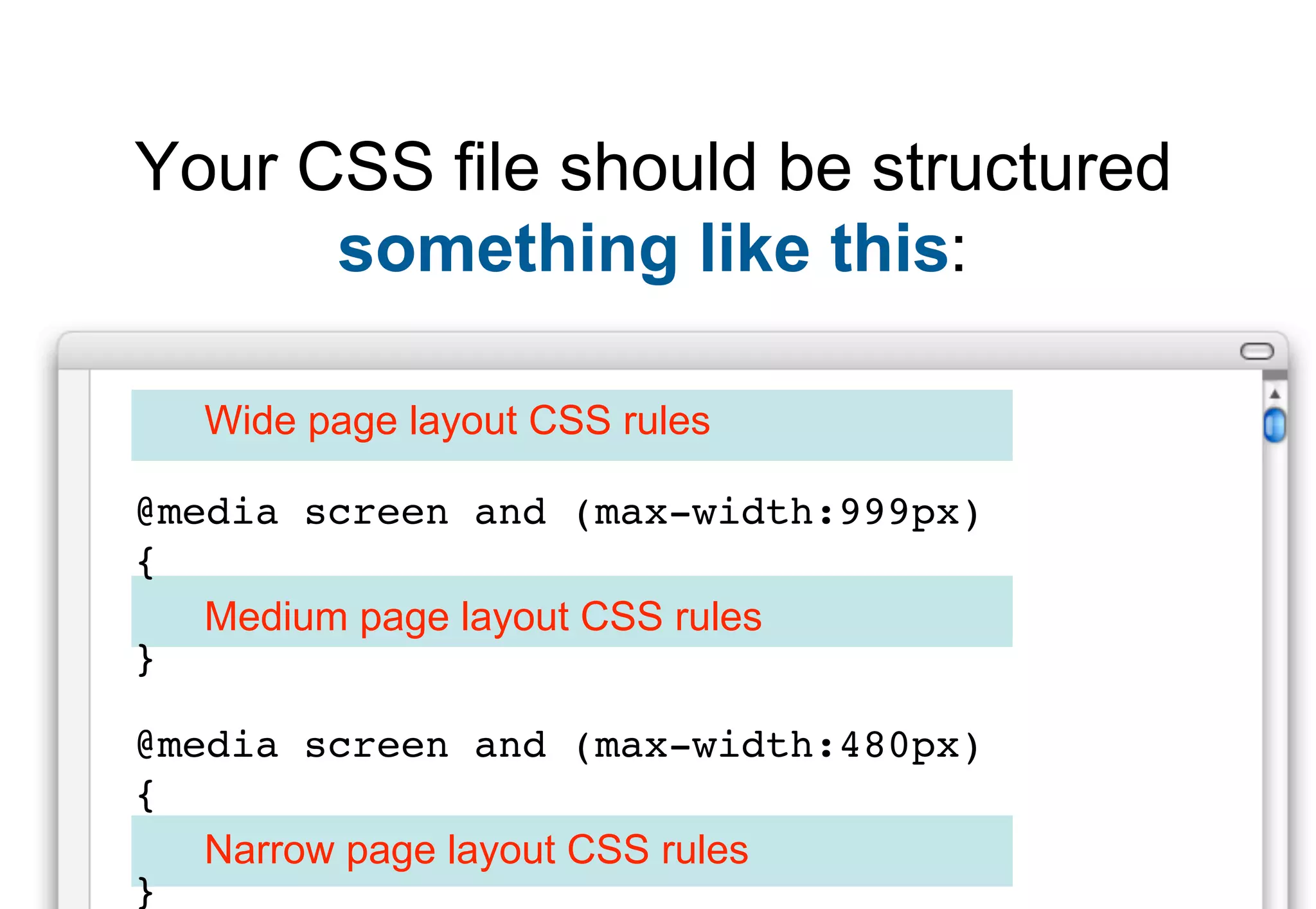 Your CSS file should be structured
      something like this:

  Wide page layout CSS rules

@media screen and (max-width:999px)
{
   Medium page layout CSS rules
}

@media screen and (max-width:480px)
{
   Narrow page layout CSS rules
}
 