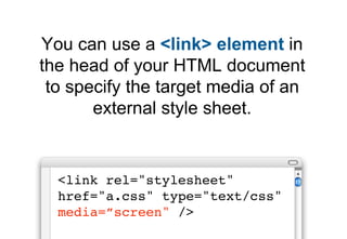 You can use a <link> element in
the head of your HTML document
 to specify the target media of an
       external style sheet.


  <link rel="stylesheet"
  href="a.css" type="text/css"
  media=”screen" />
 