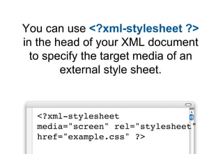 You can use <?xml-stylesheet ?>
in the head of your XML document
  to specify the target media of an
        external style sheet.


  <?xml-stylesheet
  media="screen" rel="stylesheet"
  href="example.css" ?>
 