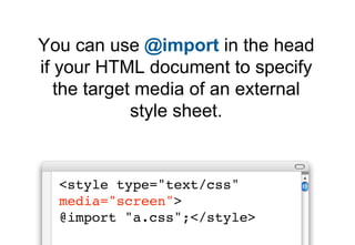 You can use @import in the head
if your HTML document to specify
   the target media of an external
             style sheet.


  <style type="text/css"
  media="screen">
  @import "a.css";</style>
 