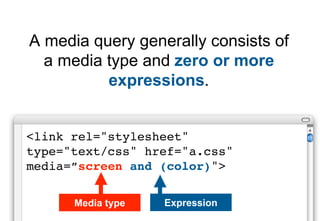 A media query generally consists of
  a media type and zero or more
          expressions.


<link rel="stylesheet"
type="text/css" href="a.css"
media=”screen and (color)">

      Media type   Expression
 
