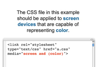 The CSS file in this example
    should be applied to screen
    devices that are capable of
        representing color.

<link rel="stylesheet"
type="text/css" href="a.css"
media="screen and (color)">
 