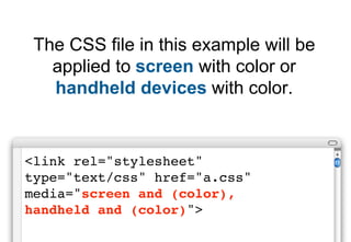 The CSS file in this example will be
   applied to screen with color or
   handheld devices with color.


<link rel="stylesheet"
type="text/css" href="a.css"
media="screen and (color),
handheld and (color)">
 