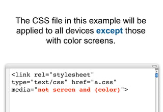 The CSS file in this example will be
 applied to all devices except those
         with color screens.


<link rel="stylesheet"
type="text/css" href="a.css"
media="not screen and (color)">
 