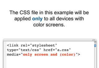 The CSS file in this example will be
   applied only to all devices with
           color screens.


<link rel="stylesheet"
type="text/css" href="a.css"
media="only screen and (color)">
 