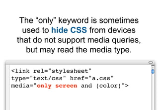 The “only” keyword is sometimes
   used to hide CSS from devices
 that do not support media queries,
    but may read the media type.

<link rel="stylesheet"
type="text/css" href="a.css"
media="only screen and (color)">
 