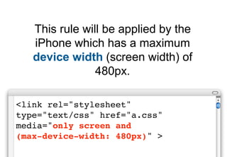 This rule will be applied by the
   iPhone which has a maximum
   device width (screen width) of
                480px.

<link rel="stylesheet"
type="text/css" href="a.css"
media="only screen and
(max-device-width: 480px)" >
 