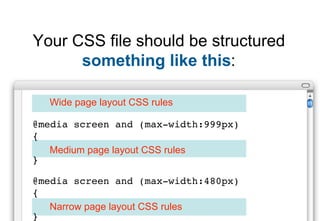 Your CSS file should be structured
      something like this:

  Wide page layout CSS rules

@media screen and (max-width:999px)
{
   Medium page layout CSS rules
}

@media screen and (max-width:480px)
{
   Narrow page layout CSS rules
}
 