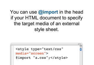 You can specify the target medium
 within a CSS file using @import




  @import url("a.css") screen;
 