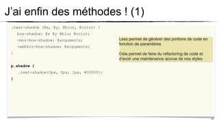 J’ai enfin des méthodes ! (1)
 .text-shadow (@x, @y, @blur, @color) {
     box-shadow: @x @y @blur @color;
     -moz-box-shadow: @arguments;           Less permet de génèrer des portions de code en
                                            fonction de paramètres
     -webkit-box-shadow: @arguments;
 }                                          Cela permet de faire du refactoring de code et
                                            d’avoir une maintenance accrue de nos styles
 p.shadow {
     .text-shadow(0px, 0px, 1px, #00000);
 }




                                                                                             19
 