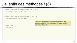 J’ai enfin des méthodes ! (3)
 .mixin (@a) when (lightness(@a) >= 50%) {
     background-color: @Black;
 }
 .mixin (@a) when (lightness(@a) < 50%) {
     background-color: @White;
 }
                                      Less offre également la possibilité de mettre des
                                      conditions sur les méthodes (afin de savoir si elles
 .mixin (@a) {                        s’appliquent ou non)
     color: @a;
 }




                                                                                             21
 