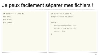 Je peux facilement séparer mes fichiers !
/* Fichier a.less */   /* Fichier b.less */
@a: red;               @import-once "a.less";
@b: blue;
@c: green;             table {
                           background-color: @a;
                           border: 1px solid @b;
                           color: @c;
                       }




                                                   22
 