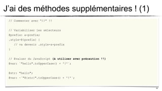 J’ai des méthodes supplémentaires ! (1)
 // Commenter avec “//” !!


 // Variabiliser les sélecteurs
 @prefix: a-prefix;
 .style-@{prefix} {
     // va devenir .style-a-prefix
 }


 // Evaluer du JavaScript (à utiliser avec précaution !!)
 @var: `"hello".toUpperCase() + '!'`;


 @str: "hello";
 @var: ~`"@{str}".toUpperCase() + '!'`;


                                                            24
 