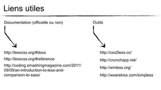 Liens utiles
Documentation (officielle ou non)          Outils




http://lesscss.org/#docs                       http://css2less.cc/
http://lesscss.org/#reference                  http://crunchapp.net/
http://coding.smashingmagazine.com/2011/
                                               http://winless.org/
09/09/an-introduction-to-less-and-
comparison-to-sass/                            http://wearekiss.com/simpless
 
