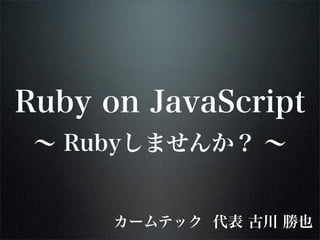 Ruby on JavaScript
 ∼ Rubyしませんか？ ∼


      カームテック 代表 古川 勝也
 