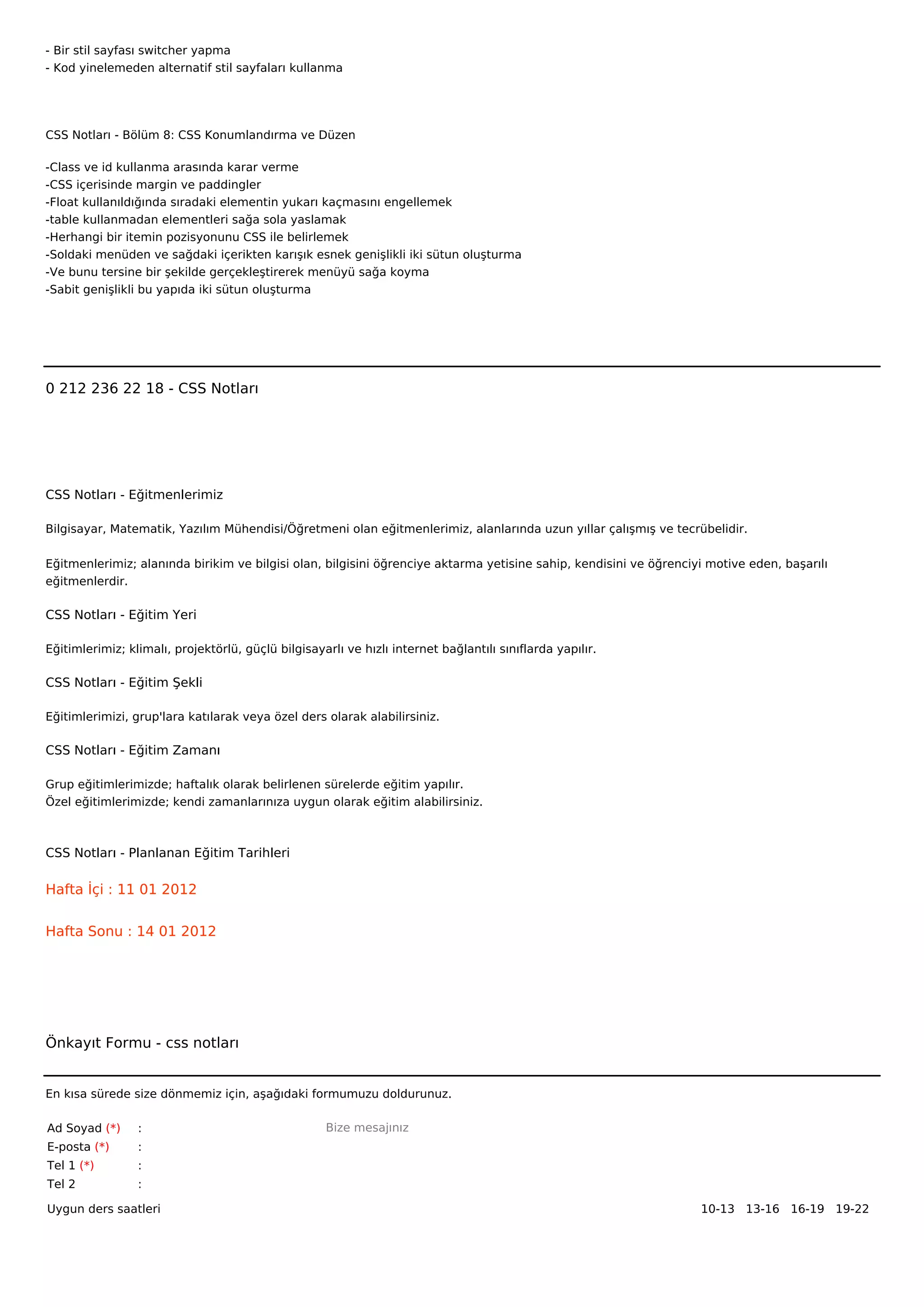 - Bir stil sayfası switcher yapma
- Kod yinelemeden alternatif stil sayfaları kullanma




CSS Notları - Bölüm 8: CSS Konumlandırma ve Düzen

-Class ve id kullanma arasında karar verme
-CSS içerisinde margin ve paddingler
-Float kullanıldığında sıradaki elementin yukarı kaçmasını engellemek
-table kullanmadan elementleri sağa sola yaslamak
-Herhangi bir itemin pozisyonunu CSS ile belirlemek
-Soldaki menüden ve sağdaki içerikten karışık esnek genişlikli iki sütun oluşturma
-Ve bunu tersine bir şekilde gerçekleştirerek menüyü sağa koyma
-Sabit genişlikli bu yapıda iki sütun oluşturma



 



0 212 236 22 18 - CSS Notları




CSS Notları - Eğitmenlerimiz

Bilgisayar, Matematik, Yazılım Mühendisi/Öğretmeni olan eğitmenlerimiz, alanlarında uzun yıllar çalışmış ve tecrübelidir.


Eğitmenlerimiz; alanında birikim ve bilgisi olan, bilgisini öğrenciye aktarma yetisine sahip, kendisini ve öğrenciyi motive eden, başarılı
eğitmenlerdir.

CSS Notları - Eğitim Yeri

Eğitimlerimiz; klimalı, projektörlü, güçlü bilgisayarlı ve hızlı internet bağlantılı sınıflarda yapılır.

CSS Notları - Eğitim Şekli

Eğitimlerimizi, grup'lara katılarak veya özel ders olarak alabilirsiniz.

CSS Notları - Eğitim Zamanı

Grup eğitimlerimizde; haftalık olarak belirlenen sürelerde eğitim yapılır.
Özel eğitimlerimizde; kendi zamanlarınıza uygun olarak eğitim alabilirsiniz.



CSS Notları - Planlanan Eğitim Tarihleri

Hafta İçi : 11 01 2012


Hafta Sonu : 14 01 2012




Önkayıt Formu - css notları


En kısa sürede size dönmemiz için, aşağıdaki formumuzu doldurunuz.

Ad Soyad (*)     :                                  Bize mesajınız
E-posta (*)      :
Tel 1 (*)        :
Tel 2            :

Uygun ders saatleri                                                                                                10-13   13-16   16-19   19-22  
 