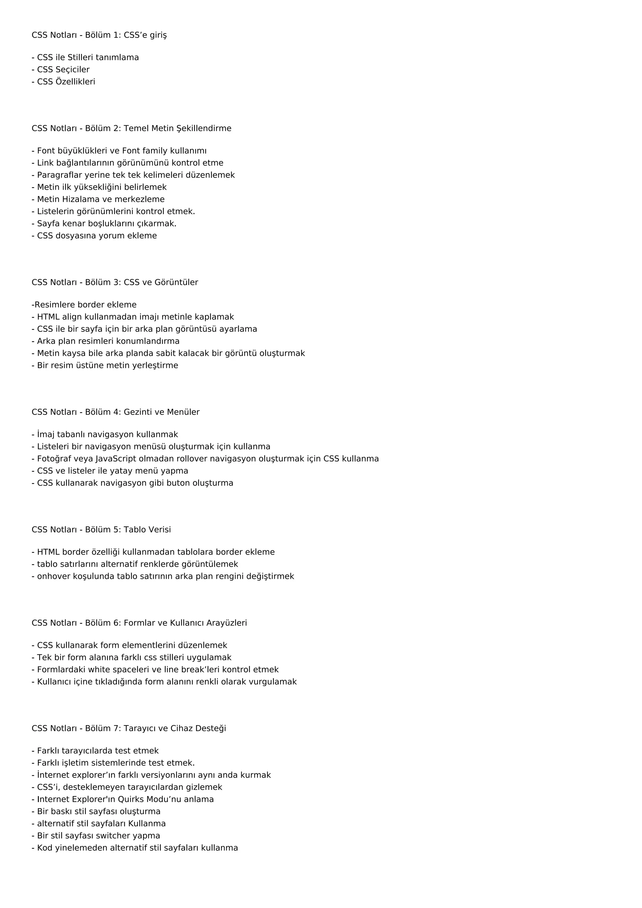 CSS Notları - Bölüm 1: CSS’e giriş

- CSS ile Stilleri tanımlama
- CSS Seçiciler
- CSS Özellikleri




CSS Notları - Bölüm 2: Temel Metin Şekillendirme

-   Font büyüklükleri ve Font family kullanımı
-   Link bağlantılarının görünümünü kontrol etme
-   Paragraflar yerine tek tek kelimeleri düzenlemek
-   Metin ilk yüksekliğini belirlemek
-   Metin Hizalama ve merkezleme
-   Listelerin görünümlerini kontrol etmek.
-   Sayfa kenar boşluklarını çıkarmak.
-   CSS dosyasına yorum ekleme




CSS Notları - Bölüm 3: CSS ve Görüntüler

-Resimlere border ekleme
- HTML align kullanmadan imajı metinle kaplamak
- CSS ile bir sayfa için bir arka plan görüntüsü ayarlama
- Arka plan resimleri konumlandırma
- Metin kaysa bile arka planda sabit kalacak bir görüntü oluşturmak
- Bir resim üstüne metin yerleştirme




CSS Notları - Bölüm 4: Gezinti ve Menüler

-   İmaj tabanlı navigasyon kullanmak
-   Listeleri bir navigasyon menüsü oluşturmak için kullanma
-   Fotoğraf veya JavaScript olmadan rollover navigasyon oluşturmak için CSS kullanma
-   CSS ve listeler ile yatay menü yapma
-   CSS kullanarak navigasyon gibi buton oluşturma




CSS Notları - Bölüm 5: Tablo Verisi

- HTML border özelliği kullanmadan tablolara border ekleme
- tablo satırlarını alternatif renklerde görüntülemek
- onhover koşulunda tablo satırının arka plan rengini değiştirmek




CSS Notları - Bölüm 6: Formlar ve Kullanıcı Arayüzleri

-   CSS kullanarak form elementlerini düzenlemek
-   Tek bir form alanına farklı css stilleri uygulamak
-   Formlardaki white spaceleri ve line break’leri kontrol etmek
-   Kullanıcı içine tıkladığında form alanını renkli olarak vurgulamak




CSS Notları - Bölüm 7: Tarayıcı ve Cihaz Desteği

-   Farklı tarayıcılarda test etmek
-   Farklı işletim sistemlerinde test etmek.
-   İnternet explorer’ın farklı versiyonlarını aynı anda kurmak
-   CSS’i, desteklemeyen tarayıcılardan gizlemek
-   Internet Explorer'ın Quirks Modu’nu anlama
-   Bir baskı stil sayfası oluşturma
-   alternatif stil sayfaları Kullanma
-   Bir stil sayfası switcher yapma
-   Kod yinelemeden alternatif stil sayfaları kullanma
 