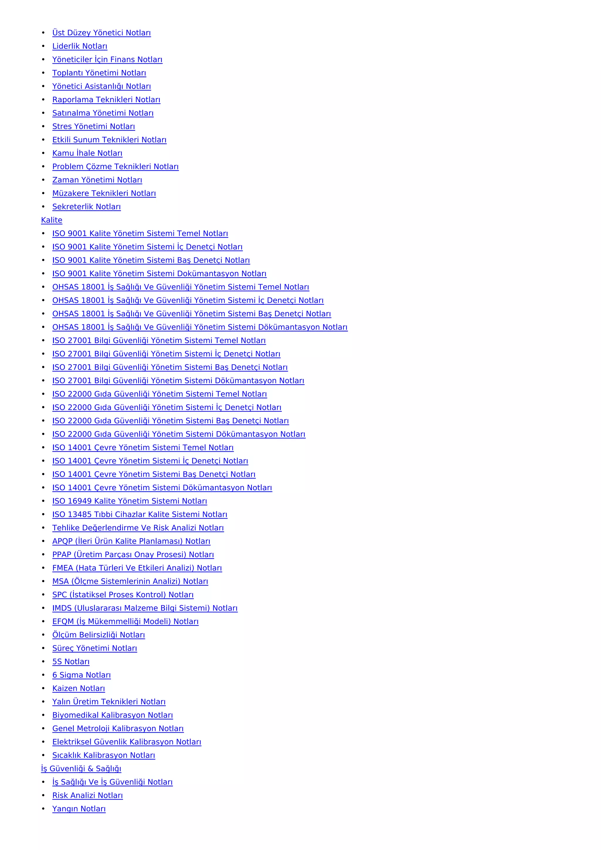 • Üst Düzey Yönetici Notları
• Liderlik Notları
• Yöneticiler İçin Finans Notları
• Toplantı Yönetimi Notları
• Yönetici Asistanlığı Notları
• Raporlama Teknikleri Notları
• Satınalma Yönetimi Notları
• Stres Yönetimi Notları
• Etkili Sunum Teknikleri Notları
• Kamu İhale Notları
• Problem Çözme Teknikleri Notları
• Zaman Yönetimi Notları
• Müzakere Teknikleri Notları
• Sekreterlik Notları
Kalite
• ISO 9001 Kalite Yönetim Sistemi Temel Notları
• ISO 9001 Kalite Yönetim Sistemi İç Denetçi Notları
• ISO 9001 Kalite Yönetim Sistemi Baş Denetçi Notları
• ISO 9001 Kalite Yönetim Sistemi Dokümantasyon Notları
• OHSAS 18001 İş Sağlığı Ve Güvenliği Yönetim Sistemi Temel Notları
• OHSAS 18001 İş Sağlığı Ve Güvenliği Yönetim Sistemi İç Denetçi Notları
• OHSAS 18001 İş Sağlığı Ve Güvenliği Yönetim Sistemi Baş Denetçi Notları
• OHSAS 18001 İş Sağlığı Ve Güvenliği Yönetim Sistemi Dökümantasyon Notları
• ISO 27001 Bilgi Güvenliği Yönetim Sistemi Temel Notları
• ISO 27001 Bilgi Güvenliği Yönetim Sistemi İç Denetçi Notları
• ISO 27001 Bilgi Güvenliği Yönetim Sistemi Baş Denetçi Notları
• ISO 27001 Bilgi Güvenliği Yönetim Sistemi Dökümantasyon Notları
• ISO 22000 Gıda Güvenliği Yönetim Sistemi Temel Notları
• ISO 22000 Gıda Güvenliği Yönetim Sistemi İç Denetçi Notları
• ISO 22000 Gıda Güvenliği Yönetim Sistemi Baş Denetçi Notları
• ISO 22000 Gıda Güvenliği Yönetim Sistemi Dökümantasyon Notları
• ISO 14001 Çevre Yönetim Sistemi Temel Notları
• ISO 14001 Çevre Yönetim Sistemi İç Denetçi Notları
• ISO 14001 Çevre Yönetim Sistemi Baş Denetçi Notları
• ISO 14001 Çevre Yönetim Sistemi Dökümantasyon Notları
• ISO 16949 Kalite Yönetim Sistemi Notları
• ISO 13485 Tıbbi Cihazlar Kalite Sistemi Notları
• Tehlike Değerlendirme Ve Risk Analizi Notları
• APQP (İleri Ürün Kalite Planlaması) Notları
• PPAP (Üretim Parçası Onay Prosesi) Notları
• FMEA (Hata Türleri Ve Etkileri Analizi) Notları
• MSA (Ölçme Sistemlerinin Analizi) Notları
• SPC (İstatiksel Proses Kontrol) Notları
• IMDS (Uluslararası Malzeme Bilgi Sistemi) Notları
• EFQM (İş Mükemmelliği Modeli) Notları
• Ölçüm Belirsizliği Notları
• Süreç Yönetimi Notları
• 5S Notları
• 6 Sigma Notları
• Kaizen Notları
• Yalın Üretim Teknikleri Notları
• Biyomedikal Kalibrasyon Notları
• Genel Metroloji Kalibrasyon Notları
• Elektriksel Güvenlik Kalibrasyon Notları
• Sıcaklık Kalibrasyon Notları
İş Güvenliği & Sağlığı
• İş Sağlığı Ve İş Güvenliği Notları
• Risk Analizi Notları
• Yangın Notları
 