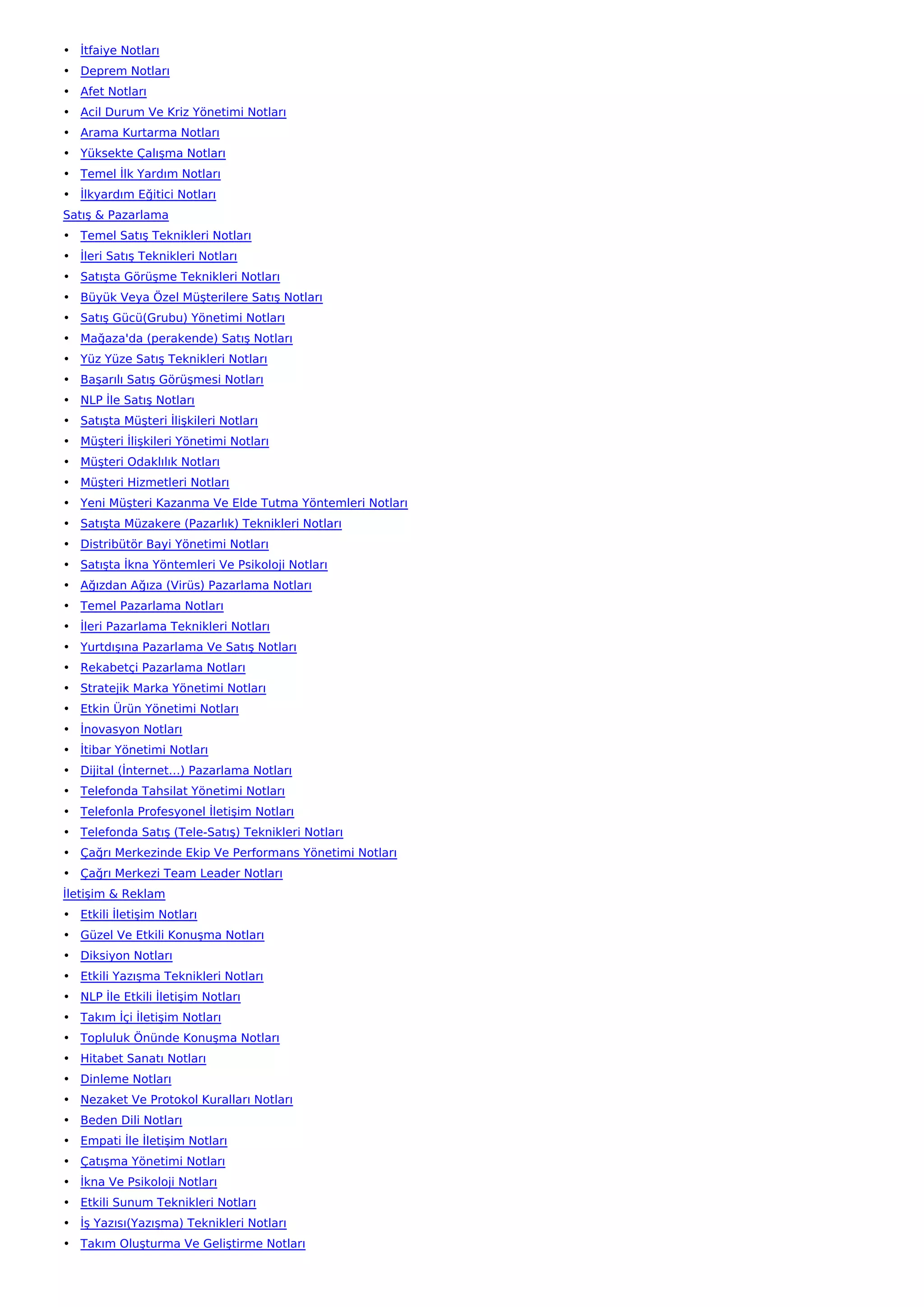 • İtfaiye Notları
• Deprem Notları
• Afet Notları
• Acil Durum Ve Kriz Yönetimi Notları
• Arama Kurtarma Notları
• Yüksekte Çalışma Notları
• Temel İlk Yardım Notları
• İlkyardım Eğitici Notları
Satış & Pazarlama
• Temel Satış Teknikleri Notları
• İleri Satış Teknikleri Notları
• Satışta Görüşme Teknikleri Notları
• Büyük Veya Özel Müşterilere Satış Notları
• Satış Gücü(Grubu) Yönetimi Notları
• Mağaza'da (perakende) Satış Notları
• Yüz Yüze Satış Teknikleri Notları
• Başarılı Satış Görüşmesi Notları
• NLP İle Satış Notları
• Satışta Müşteri İlişkileri Notları
• Müşteri İlişkileri Yönetimi Notları
• Müşteri Odaklılık Notları
• Müşteri Hizmetleri Notları
• Yeni Müşteri Kazanma Ve Elde Tutma Yöntemleri Notları
• Satışta Müzakere (Pazarlık) Teknikleri Notları
• Distribütör Bayi Yönetimi Notları
• Satışta İkna Yöntemleri Ve Psikoloji Notları
• Ağızdan Ağıza (Virüs) Pazarlama Notları
• Temel Pazarlama Notları
• İleri Pazarlama Teknikleri Notları
• Yurtdışına Pazarlama Ve Satış Notları
• Rekabetçi Pazarlama Notları
• Stratejik Marka Yönetimi Notları
• Etkin Ürün Yönetimi Notları
• İnovasyon Notları
• İtibar Yönetimi Notları
• Dijital (İnternet…) Pazarlama Notları
• Telefonda Tahsilat Yönetimi Notları
• Telefonla Profesyonel İletişim Notları
• Telefonda Satış (Tele-Satış) Teknikleri Notları
• Çağrı Merkezinde Ekip Ve Performans Yönetimi Notları
• Çağrı Merkezi Team Leader Notları
İletişim & Reklam
• Etkili İletişim Notları
• Güzel Ve Etkili Konuşma Notları
• Diksiyon Notları
• Etkili Yazışma Teknikleri Notları
• NLP İle Etkili İletişim Notları
• Takım İçi İletişim Notları
• Topluluk Önünde Konuşma Notları
• Hitabet Sanatı Notları
• Dinleme Notları
• Nezaket Ve Protokol Kuralları Notları
• Beden Dili Notları
• Empati İle İletişim Notları
• Çatışma Yönetimi Notları
• İkna Ve Psikoloji Notları
• Etkili Sunum Teknikleri Notları
• İş Yazısı(Yazışma) Teknikleri Notları
• Takım Oluşturma Ve Geliştirme Notları
 