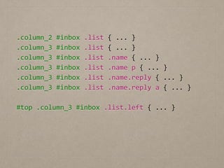 .column_2	
  #inbox	
  .list	
  {	
  ...	
  }	
  
.column_3	
  #inbox	
  .list	
  {	
  ...	
  }	
  
.column_3	
  #inbox	
  .list	
  .name	
  {	
  ...	
  }	
  
.column_3	
  #inbox	
  .list	
  .name	
  p	
  {	
  ...	
  }	
  
.column_3	
  #inbox	
  .list	
  .name.reply	
  {	
  ...	
  }	
  
.column_3	
  #inbox	
  .list	
  .name.reply	
  a	
  {	
  ...	
  }	
  
!
#top	
  .column_3	
  #inbox	
  .list.left	
  {	
  ...	
  }
 