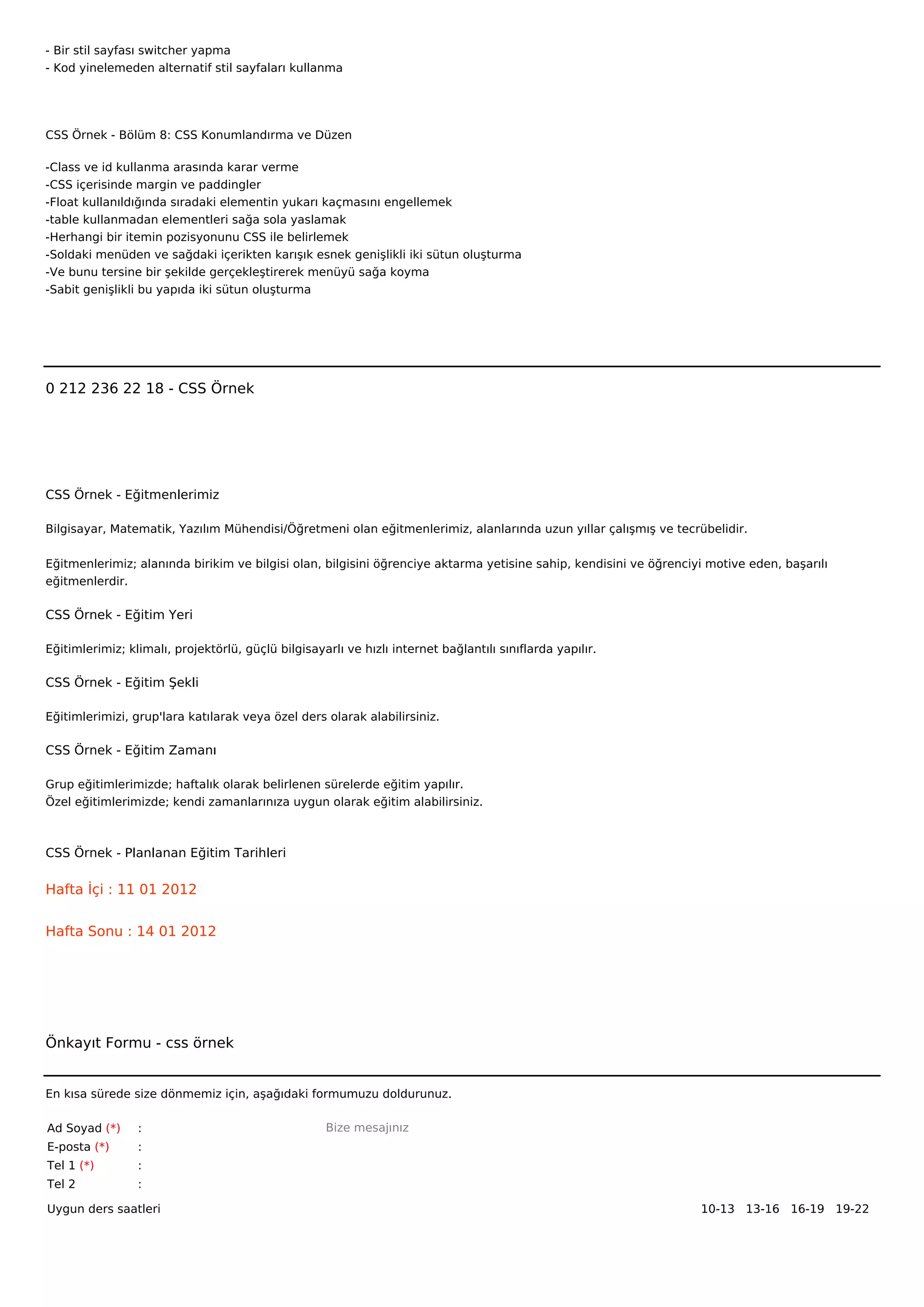 - Bir stil sayfası switcher yapma
- Kod yinelemeden alternatif stil sayfaları kullanma




CSS Örnek - Bölüm 8: CSS Konumlandırma ve Düzen

-Class ve id kullanma arasında karar verme
-CSS içerisinde margin ve paddingler
-Float kullanıldığında sıradaki elementin yukarı kaçmasını engellemek
-table kullanmadan elementleri sağa sola yaslamak
-Herhangi bir itemin pozisyonunu CSS ile belirlemek
-Soldaki menüden ve sağdaki içerikten karışık esnek genişlikli iki sütun oluşturma
-Ve bunu tersine bir şekilde gerçekleştirerek menüyü sağa koyma
-Sabit genişlikli bu yapıda iki sütun oluşturma



 



0 212 236 22 18 - CSS Örnek




CSS Örnek - Eğitmenlerimiz

Bilgisayar, Matematik, Yazılım Mühendisi/Öğretmeni olan eğitmenlerimiz, alanlarında uzun yıllar çalışmış ve tecrübelidir.


Eğitmenlerimiz; alanında birikim ve bilgisi olan, bilgisini öğrenciye aktarma yetisine sahip, kendisini ve öğrenciyi motive eden, başarılı
eğitmenlerdir.

CSS Örnek - Eğitim Yeri

Eğitimlerimiz; klimalı, projektörlü, güçlü bilgisayarlı ve hızlı internet bağlantılı sınıflarda yapılır.

CSS Örnek - Eğitim Şekli

Eğitimlerimizi, grup'lara katılarak veya özel ders olarak alabilirsiniz.

CSS Örnek - Eğitim Zamanı

Grup eğitimlerimizde; haftalık olarak belirlenen sürelerde eğitim yapılır.
Özel eğitimlerimizde; kendi zamanlarınıza uygun olarak eğitim alabilirsiniz.



CSS Örnek - Planlanan Eğitim Tarihleri

Hafta İçi : 11 01 2012


Hafta Sonu : 14 01 2012




Önkayıt Formu - css örnek


En kısa sürede size dönmemiz için, aşağıdaki formumuzu doldurunuz.

Ad Soyad (*)     :                                  Bize mesajınız
E-posta (*)      :
Tel 1 (*)        :
Tel 2            :

Uygun ders saatleri                                                                                                10-13   13-16   16-19   19-22  
 