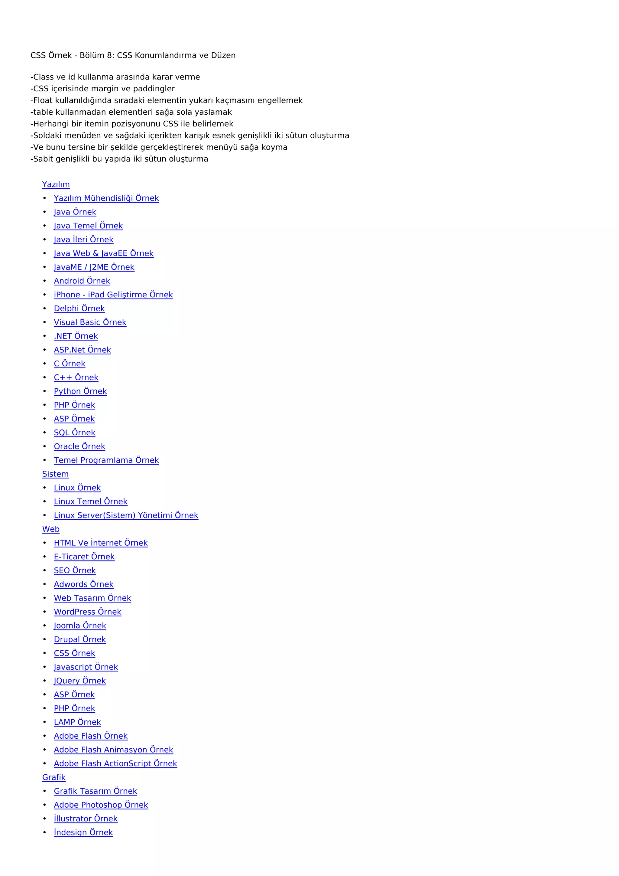 CSS Örnek - Bölüm 8: CSS Konumlandırma ve Düzen

-Class ve id kullanma arasında karar verme
-CSS içerisinde margin ve paddingler
-Float kullanıldığında sıradaki elementin yukarı kaçmasını engellemek
-table kullanmadan elementleri sağa sola yaslamak
-Herhangi bir itemin pozisyonunu CSS ile belirlemek
-Soldaki menüden ve sağdaki içerikten karışık esnek genişlikli iki sütun oluşturma
-Ve bunu tersine bir şekilde gerçekleştirerek menüyü sağa koyma
-Sabit genişlikli bu yapıda iki sütun oluşturma


   Yazılım
   • Yazılım Mühendisliği Örnek
   • Java Örnek
   • Java Temel Örnek
   • Java İleri Örnek
   • Java Web & JavaEE Örnek
   • JavaME / J2ME Örnek
   • Android Örnek
   • iPhone - iPad Geliştirme Örnek
   • Delphi Örnek
   • Visual Basic Örnek
   • .NET Örnek
   • ASP.Net Örnek
   • C Örnek
   • C++ Örnek
   • Python Örnek
   • PHP Örnek
   • ASP Örnek
   • SQL Örnek
   • Oracle Örnek
   • Temel Programlama Örnek
   Sistem
   • Linux Örnek
   • Linux Temel Örnek
   • Linux Server(Sistem) Yönetimi Örnek
   Web
   • HTML Ve İnternet Örnek
   • E-Ticaret Örnek
   • SEO Örnek
   • Adwords Örnek
   • Web Tasarım Örnek
   • WordPress Örnek
   • Joomla Örnek
   • Drupal Örnek
   • CSS Örnek
   • Javascript Örnek
   • JQuery Örnek
   • ASP Örnek
   • PHP Örnek
   • LAMP Örnek
   • Adobe Flash Örnek
   • Adobe Flash Animasyon Örnek
   • Adobe Flash ActionScript Örnek
   Grafik
   • Grafik Tasarım Örnek
   • Adobe Photoshop Örnek
   • İllustrator Örnek
   • İndesign Örnek
 