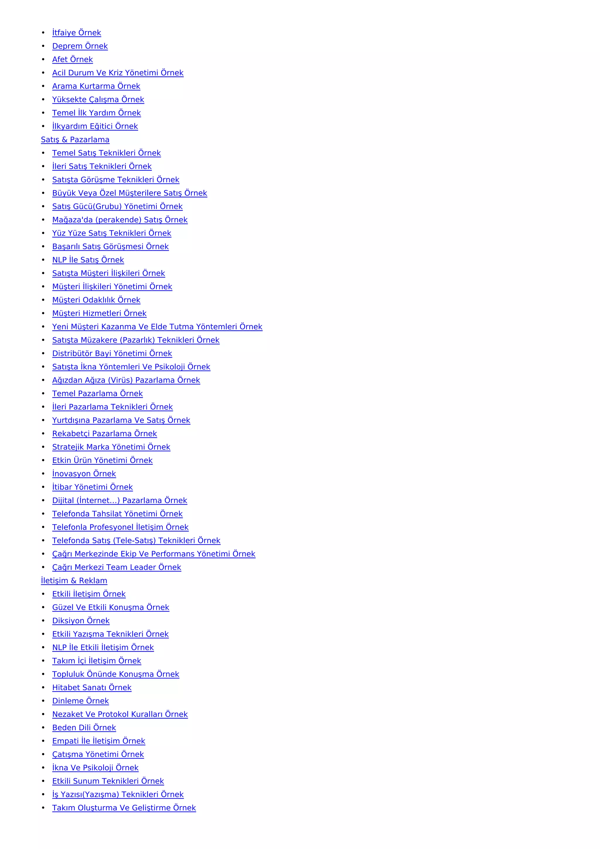 • İtfaiye Örnek
• Deprem Örnek
• Afet Örnek
• Acil Durum Ve Kriz Yönetimi Örnek
• Arama Kurtarma Örnek
• Yüksekte Çalışma Örnek
• Temel İlk Yardım Örnek
• İlkyardım Eğitici Örnek
Satış & Pazarlama
• Temel Satış Teknikleri Örnek
• İleri Satış Teknikleri Örnek
• Satışta Görüşme Teknikleri Örnek
• Büyük Veya Özel Müşterilere Satış Örnek
• Satış Gücü(Grubu) Yönetimi Örnek
• Mağaza'da (perakende) Satış Örnek
• Yüz Yüze Satış Teknikleri Örnek
• Başarılı Satış Görüşmesi Örnek
• NLP İle Satış Örnek
• Satışta Müşteri İlişkileri Örnek
• Müşteri İlişkileri Yönetimi Örnek
• Müşteri Odaklılık Örnek
• Müşteri Hizmetleri Örnek
• Yeni Müşteri Kazanma Ve Elde Tutma Yöntemleri Örnek
• Satışta Müzakere (Pazarlık) Teknikleri Örnek
• Distribütör Bayi Yönetimi Örnek
• Satışta İkna Yöntemleri Ve Psikoloji Örnek
• Ağızdan Ağıza (Virüs) Pazarlama Örnek
• Temel Pazarlama Örnek
• İleri Pazarlama Teknikleri Örnek
• Yurtdışına Pazarlama Ve Satış Örnek
• Rekabetçi Pazarlama Örnek
• Stratejik Marka Yönetimi Örnek
• Etkin Ürün Yönetimi Örnek
• İnovasyon Örnek
• İtibar Yönetimi Örnek
• Dijital (İnternet…) Pazarlama Örnek
• Telefonda Tahsilat Yönetimi Örnek
• Telefonla Profesyonel İletişim Örnek
• Telefonda Satış (Tele-Satış) Teknikleri Örnek
• Çağrı Merkezinde Ekip Ve Performans Yönetimi Örnek
• Çağrı Merkezi Team Leader Örnek
İletişim & Reklam
• Etkili İletişim Örnek
• Güzel Ve Etkili Konuşma Örnek
• Diksiyon Örnek
• Etkili Yazışma Teknikleri Örnek
• NLP İle Etkili İletişim Örnek
• Takım İçi İletişim Örnek
• Topluluk Önünde Konuşma Örnek
• Hitabet Sanatı Örnek
• Dinleme Örnek
• Nezaket Ve Protokol Kuralları Örnek
• Beden Dili Örnek
• Empati İle İletişim Örnek
• Çatışma Yönetimi Örnek
• İkna Ve Psikoloji Örnek
• Etkili Sunum Teknikleri Örnek
• İş Yazısı(Yazışma) Teknikleri Örnek
• Takım Oluşturma Ve Geliştirme Örnek
 