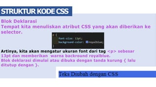 Blok Deklarasi
Tempat kita menuliskan atribut CSS yang akan diberikan ke
selector.
Artinya, kita akan mengatur ukuran font dari tag <p> sebesar
13pt dan memberikan warna backround royalblue.
Blok deklarasi dimulai atau dibuka dengan tanda kurung { lalu
ditutup dengan }.
STRUKTURKODECSS
 