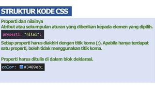 Properti dan nilainya
Atribut atau sekumpulan aturan yang diberikan kepada elemen yang dipilih.
Setiap properti harus diakhiri dengan titik koma (;). Apabila hanya terdapat
satu properti, boleh tidak menggunakan titik koma.
Properti harus ditulis di dalam blok deklarasi.
STRUKTURKODECSS
 