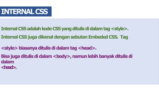 InternalCSSadalahkodeCSSyangditulisdidalamtag<style>.
Internal CSS juga dikenal dengan sebutan Embeded CSS. Tag
<style> biasanya ditulis di dalam tag <head>.
Bisa juga ditulis di dalam <body>, namun lebih banyak ditulis di
dalam
<head>.
INTERNALCSS
 
