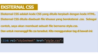 Eksternal CSS adalah kode CSS yang ditulis terpisah dengan kode HTML.
Eksternal CSS ditulis disebuah file khusus yang berekstensi .css. Sebagai
contoh, saya akan membuat sebuah file bernama style.css.
Danuntukmemanggilfilecsstersebut.Kitamenggunakantagdibawahini:
EKSTERNAL CSS
 