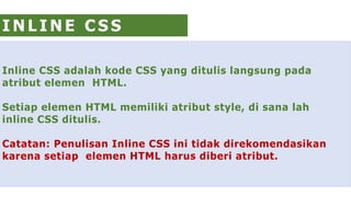 Inline CSS adalah kode CSS yang ditulis langsung pada
atribut elemen HTML.
Setiap elemen HTML memiliki atribut style, di sana lah
inline CSS ditulis.
Catatan: Penulisan Inline CSS ini tidak direkomendasikan
karena setiap elemen HTML harus diberi atribut.
I N L I N E C S S
 
