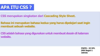 CSS merupakan singkatan dari Cascading Style Sheet.
Bahasa ini merupakan bahasa kedua yang harus dipelajari saat ingin
membuat sebuah website.
CSSadalahbahasayangdigunakanuntukmembuatdesaindihalaman
website.
APA ITU CSS ?
PWPB – XI RPL
SMK Negeri 1
Jatiroto
 
