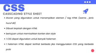 CSS
CASSCADING STYLE SHEET
Aturan yang digunakan untuk menampilkan elemen / tag HTML (warna , jenis
huruf dll)
Dibuat terpisah dengan HTML
bertujuan untuk memisahkan konten dan style
1 CSS dapat digunakan untuk banyak halaman
1 halaman HTML dapat terlihat berbeda jika menggunakan CSS yang berbeda
pula
 