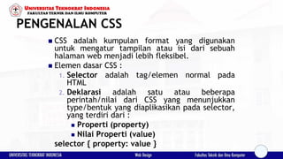 PENGENALAN CSS
 CSS adalah kumpulan format yang digunakan
untuk mengatur tampilan atau isi dari sebuah
halaman web menjadi lebih fleksibel.
 Elemen dasar CSS :
1. Selector adalah tag/elemen normal pada
HTML
2. Deklarasi adalah satu atau beberapa
perintah/nilai dari CSS yang menunjukkan
type/bentuk yang diaplikasikan pada selector,
yang terdiri dari :
 Properti (property)
 Nilai Properti (value)
selector { property: value }
 