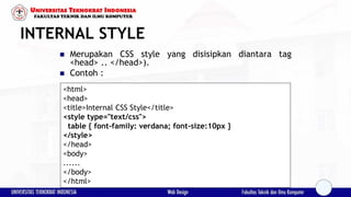 INTERNAL STYLE
 Merupakan CSS style yang disisipkan diantara tag
<head> .. </head>).
 Contoh :
<html>
<head>
<title>Internal CSS Style</title>
<style type="text/css">
table { font-family: verdana; font-size:10px }
</style>
</head>
<body>
......
</body>
</html>
 