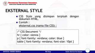 EKSTERNAL STYLE
 CSS Style yang disimpan terpisah dengan
dokumen HTML.
 Contoh :
eksternal.css (nama file CSS) :
/* CSS Document */
hr { color: sienna }
p { font-family: verdana; color: blue }
table { font-family: verdana; font-size: 10pt }
 