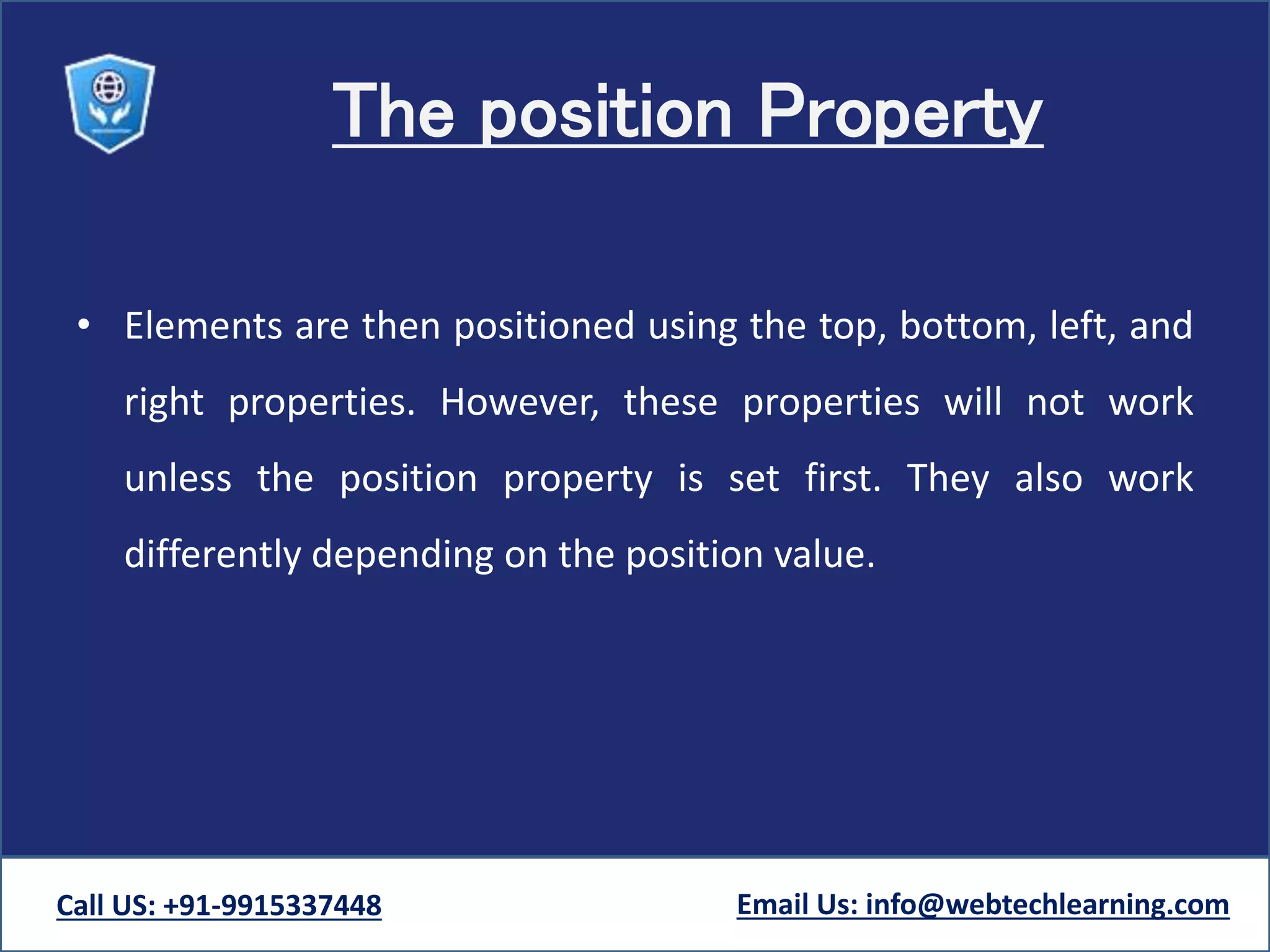 The position Property
• Elements are then positioned using the top, bottom, left, and
right properties. However, these properties will not work
unless the position property is set first. They also work
differently depending on the position value.
Call US: +91-9915337448 Email Us: info@webtechlearning.com
 