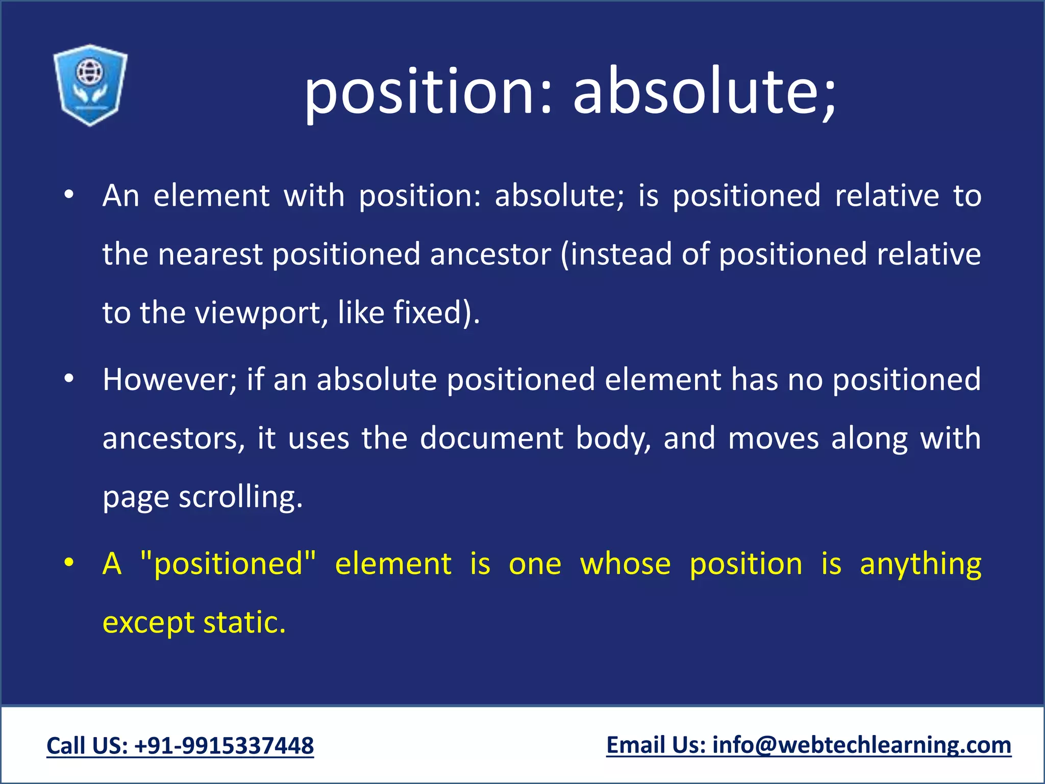 position: absolute;
• An element with position: absolute; is positioned relative to
the nearest positioned ancestor (instead of positioned relative
to the viewport, like fixed).
• However; if an absolute positioned element has no positioned
ancestors, it uses the document body, and moves along with
page scrolling.
• A "positioned" element is one whose position is anything
except static.
Call US: +91-9915337448 Email Us: info@webtechlearning.com
 