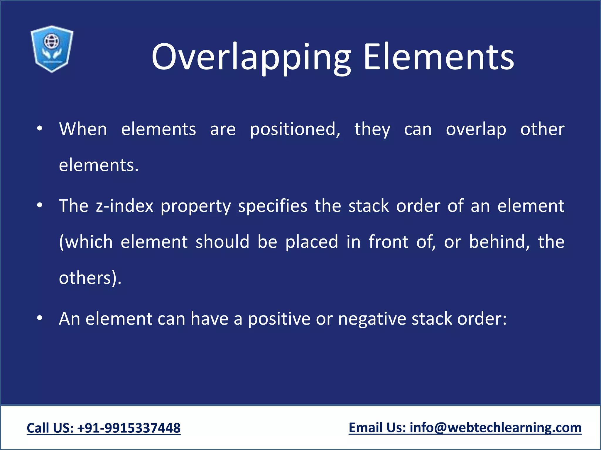 Overlapping Elements
• When elements are positioned, they can overlap other
elements.
• The z-index property specifies the stack order of an element
(which element should be placed in front of, or behind, the
others).
• An element can have a positive or negative stack order:
Call US: +91-9915337448 Email Us: info@webtechlearning.com
 