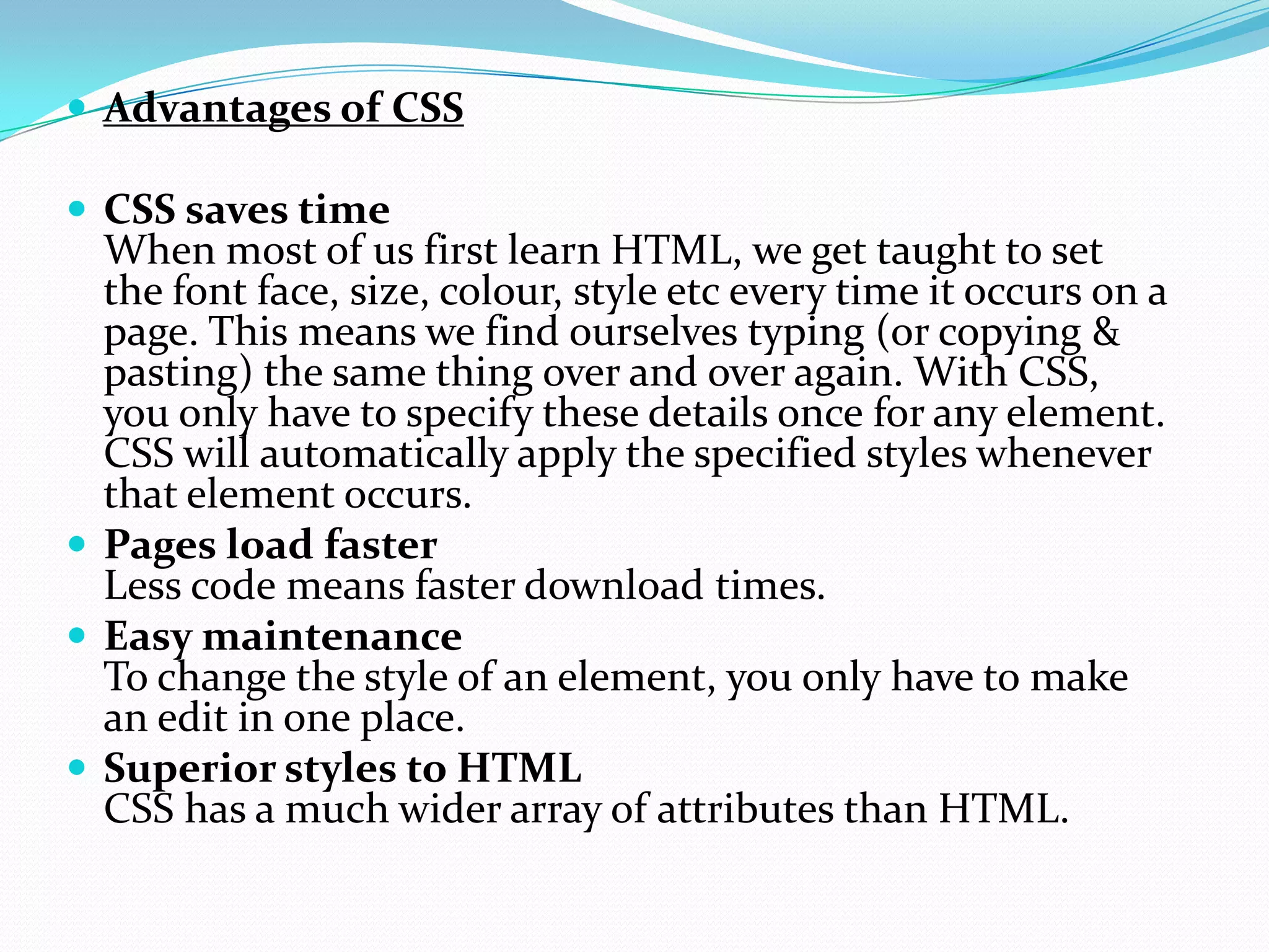  Advantages of CSS
 CSS saves time
When most of us first learn HTML, we get taught to set
the font face, size, colour, style etc every time it occurs on a
page. This means we find ourselves typing (or copying &
pasting) the same thing over and over again. With CSS,
you only have to specify these details once for any element.
CSS will automatically apply the specified styles whenever
that element occurs.
 Pages load faster
Less code means faster download times.
 Easy maintenance
To change the style of an element, you only have to make
an edit in one place.
 Superior styles to HTML
CSS has a much wider array of attributes than HTML.
 