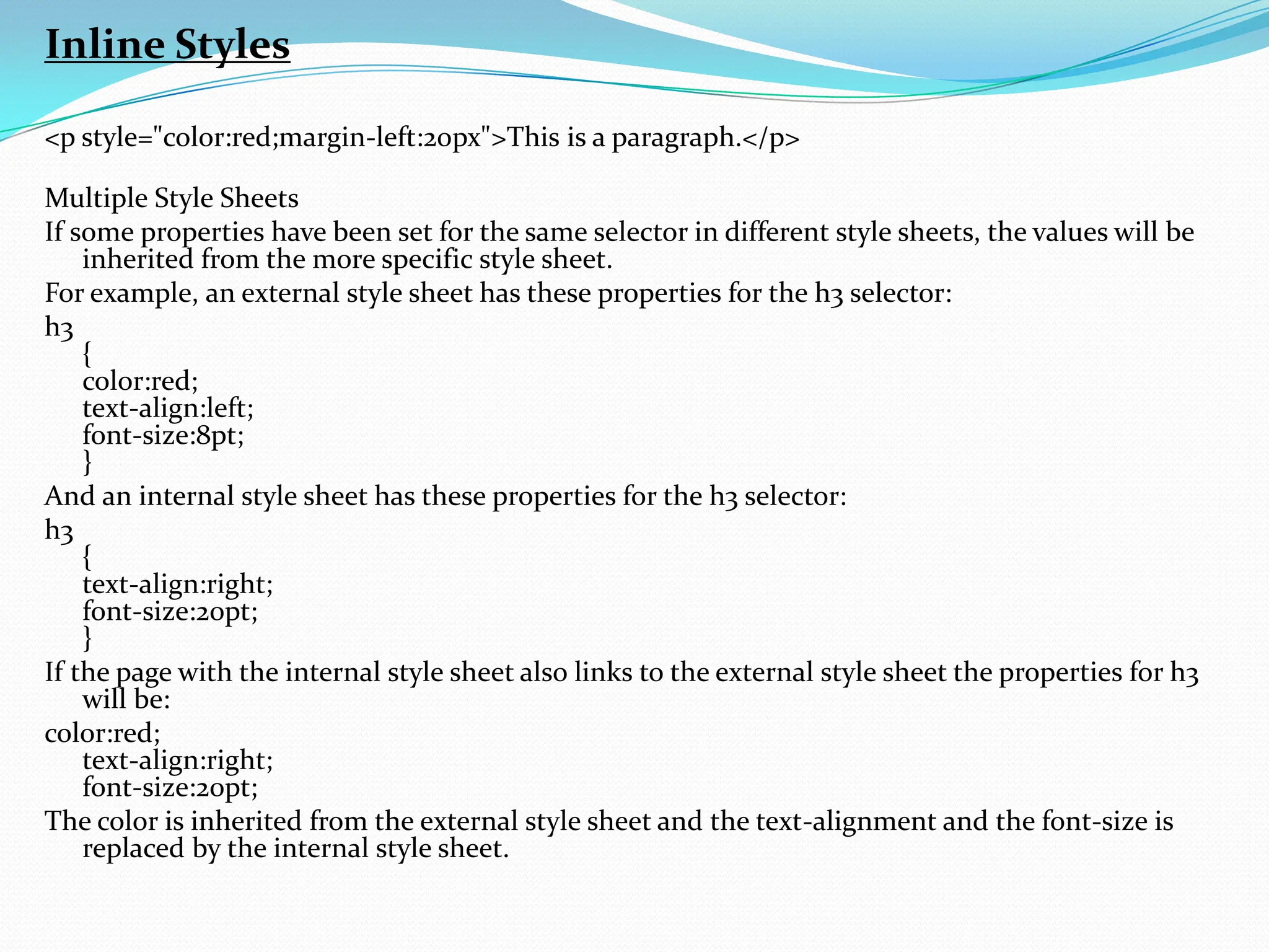 Inline Styles <p style="color:red;margin-left:20px">This is a paragraph.</p> Multiple Style Sheets If some properties have been set for the same selector in different style sheets, the values will be inherited from the more specific style sheet. For example, an external style sheet has these properties for the h3 selector: h3 { color:red; text-align:left; font-size:8pt; } And an internal style sheet has these properties for the h3 selector: h3 { text-align:right; font-size:20pt; } If the page with the internal style sheet also links to the external style sheet the properties for h3 will be: color:red; text-align:right; font-size:20pt; The color is inherited from the external style sheet and the text-alignment and the font-size is replaced by the internal style sheet. 