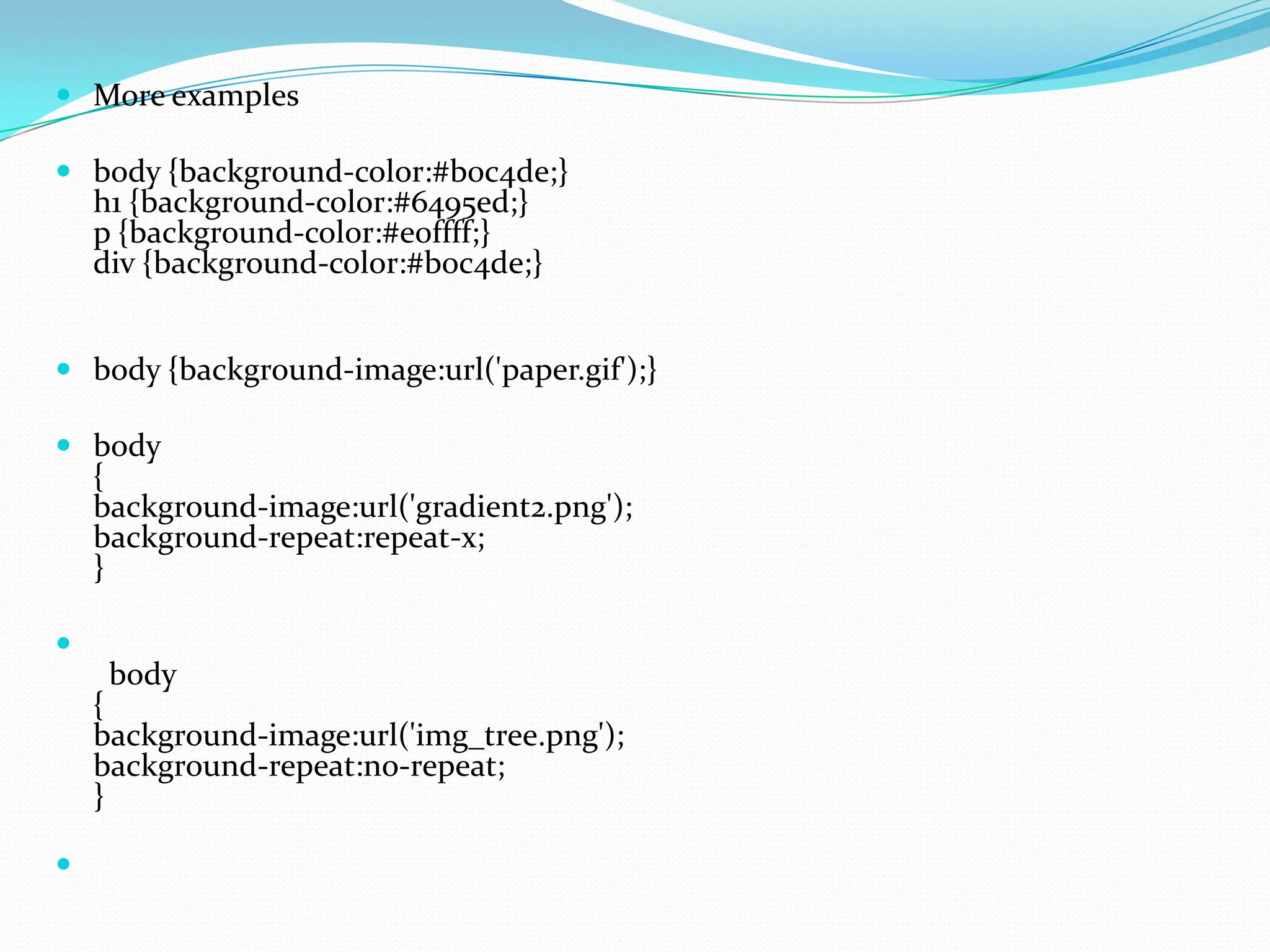  More examples  body {background-color:#b0c4de;} h1 {background-color:#6495ed;} p {background-color:#e0ffff;} div {background-color:#b0c4de;}  body {background-image:url('paper.gif');}  body { background-image:url('gradient2.png'); background-repeat:repeat-x; }  body { background-image:url('img_tree.png'); background-repeat:no-repeat; }  