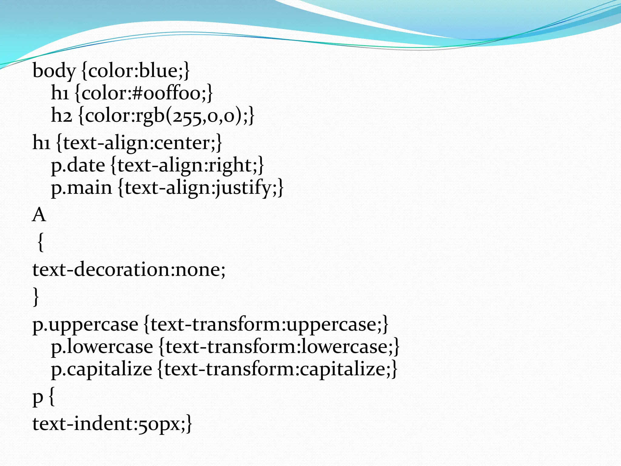 body {color:blue;} h1 {color:#00ff00;} h2 {color:rgb(255,0,0);} h1 {text-align:center;} p.date {text-align:right;} p.main {text-align:justify;} A { text-decoration:none; } p.uppercase {text-transform:uppercase;} p.lowercase {text-transform:lowercase;} p.capitalize {text-transform:capitalize;} p { text-indent:50px;} 