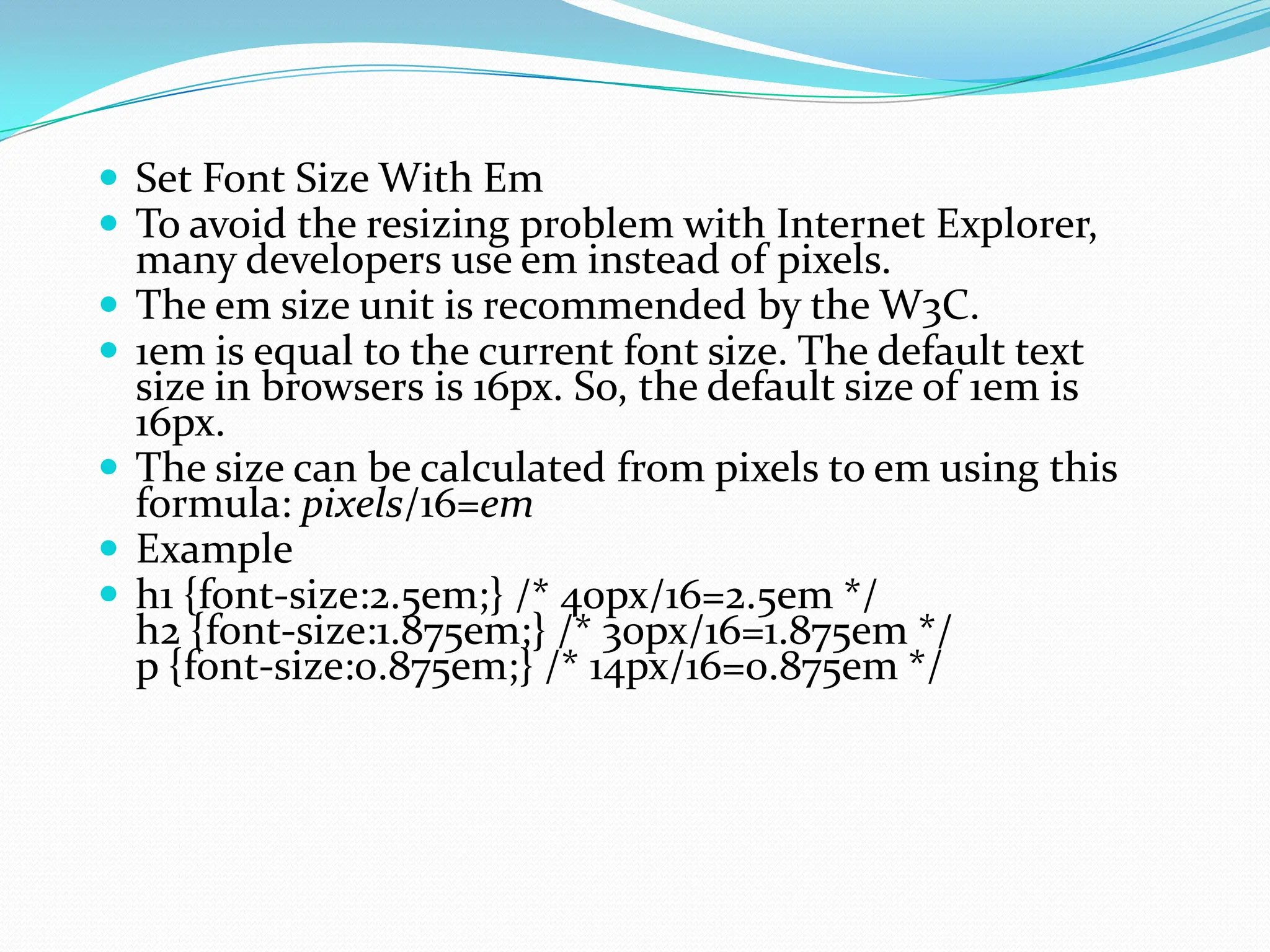  Set Font Size With Em  To avoid the resizing problem with Internet Explorer, many developers use em instead of pixels.  The em size unit is recommended by the W3C.  1em is equal to the current font size. The default text size in browsers is 16px. So, the default size of 1em is 16px.  The size can be calculated from pixels to em using this formula: pixels/16=em  Example  h1 {font-size:2.5em;} /* 40px/16=2.5em */ h2 {font-size:1.875em;} /* 30px/16=1.875em */ p {font-size:0.875em;} /* 14px/16=0.875em */ 