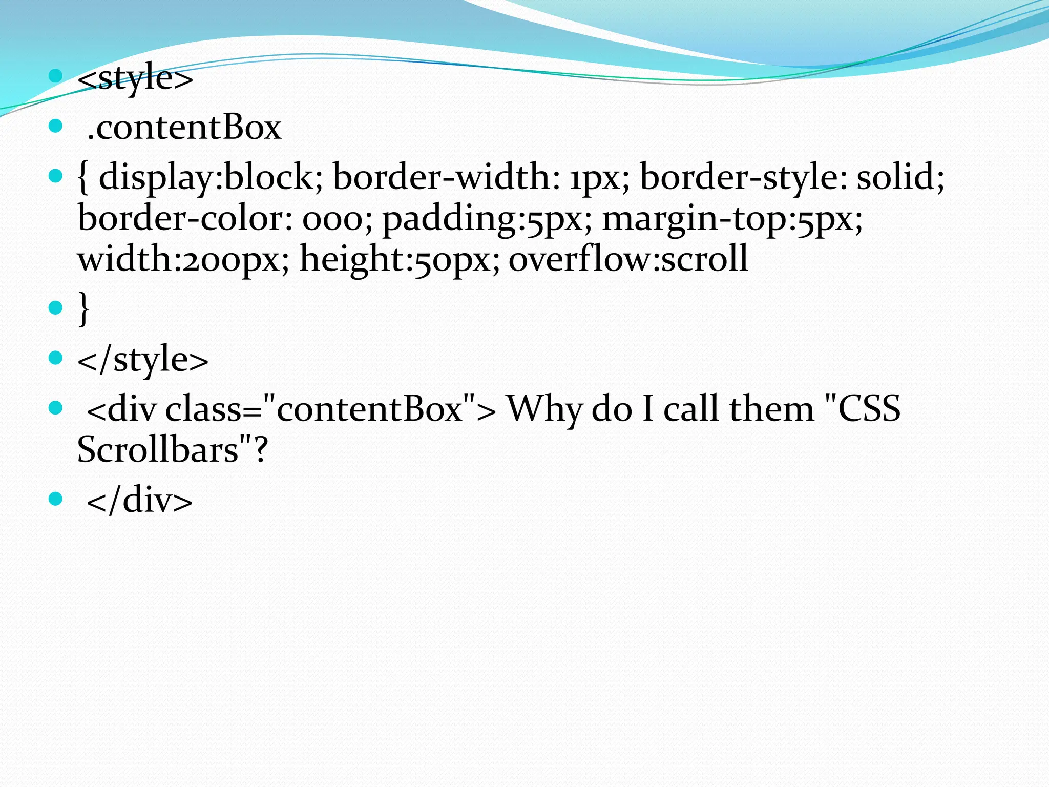 <style>  .contentBox  { display:block; border-width: 1px; border-style: solid; border-color: 000; padding:5px; margin-top:5px; width:200px; height:50px; overflow:scroll  }  </style>  <div class="contentBox"> Why do I call them "CSS Scrollbars"?  </div> 
